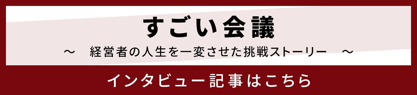 すごい会議 〜 経営者の人生を一変させた挑戦ストーリー 〜 インタビュー記事はこちら